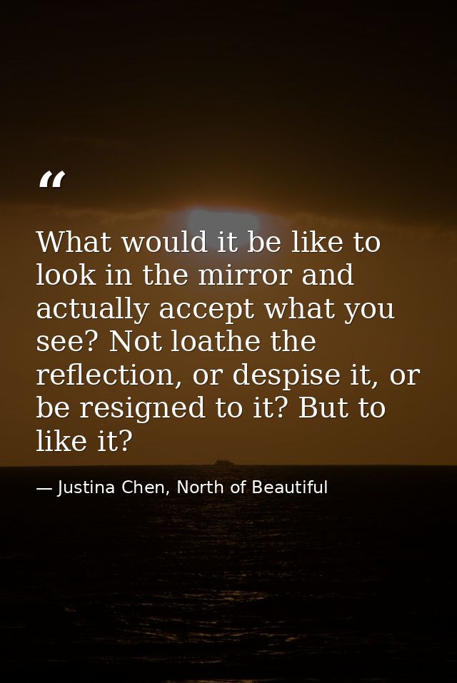 What would it be like to look in the mirror and actually accept what you see? Not loathe the reflection, or despise it,  — Justina Chen, North of Beautiful