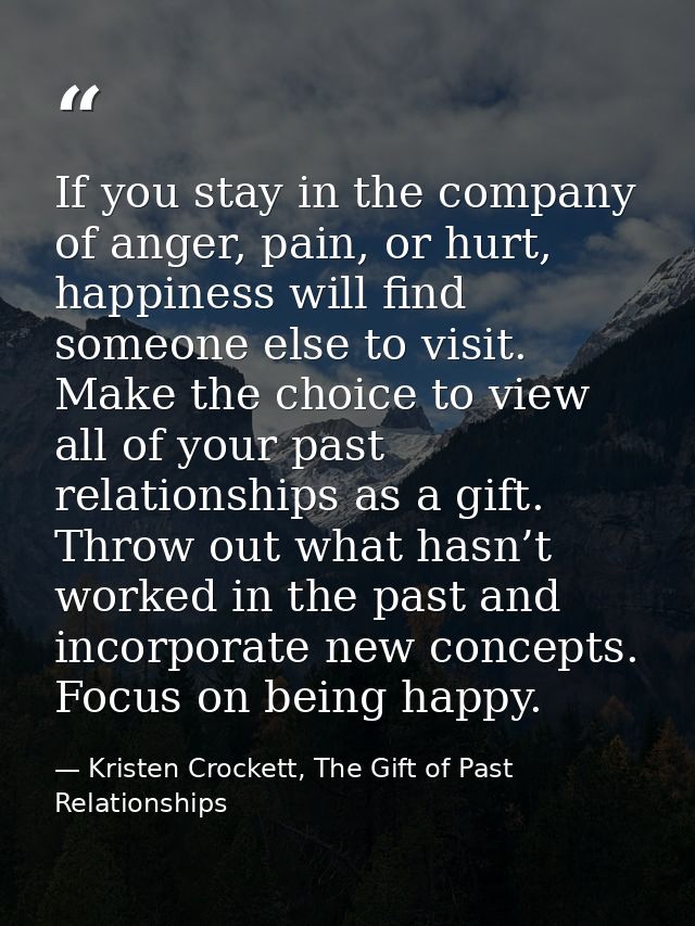 If you stay in the company of anger, pain, or hurt, happiness will find someone else to visit. Make the choice to view a — Kristen Crockett, The Gift of Past Relationships
