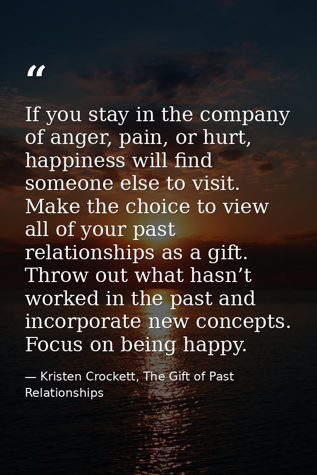 If you stay in the company of anger, pain, or hurt, happiness will find someone else to visit. Make the choice to view a — Kristen Crockett, The Gift of Past Relationships