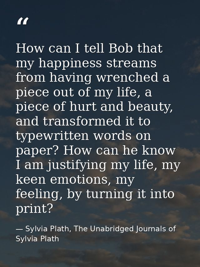 How can I tell Bob that my happiness streams from having wrenched a piece out of my life, a piece of hurt and beauty, an — Sylvia Plath, The Unabridged Journals of Sylvia Plath