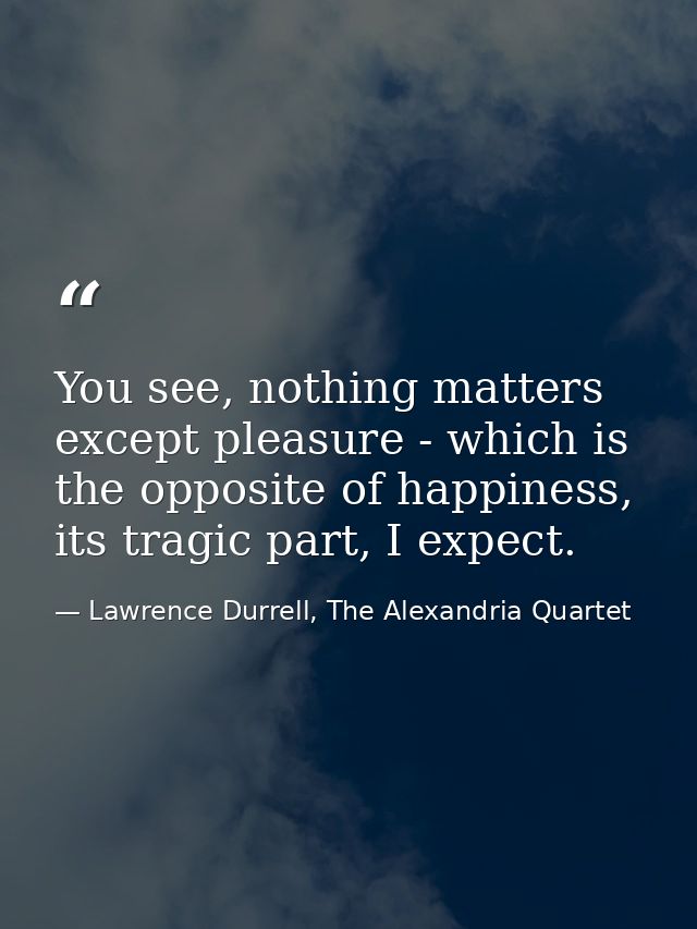 You see, nothing matters except pleasure - which is the opposite of happiness, its tragic part, I expect. — Lawrence Durrell, The Alexandria Quartet