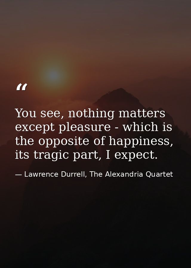 You see, nothing matters except pleasure - which is the opposite of happiness, its tragic part, I expect. — Lawrence Durrell, The Alexandria Quartet