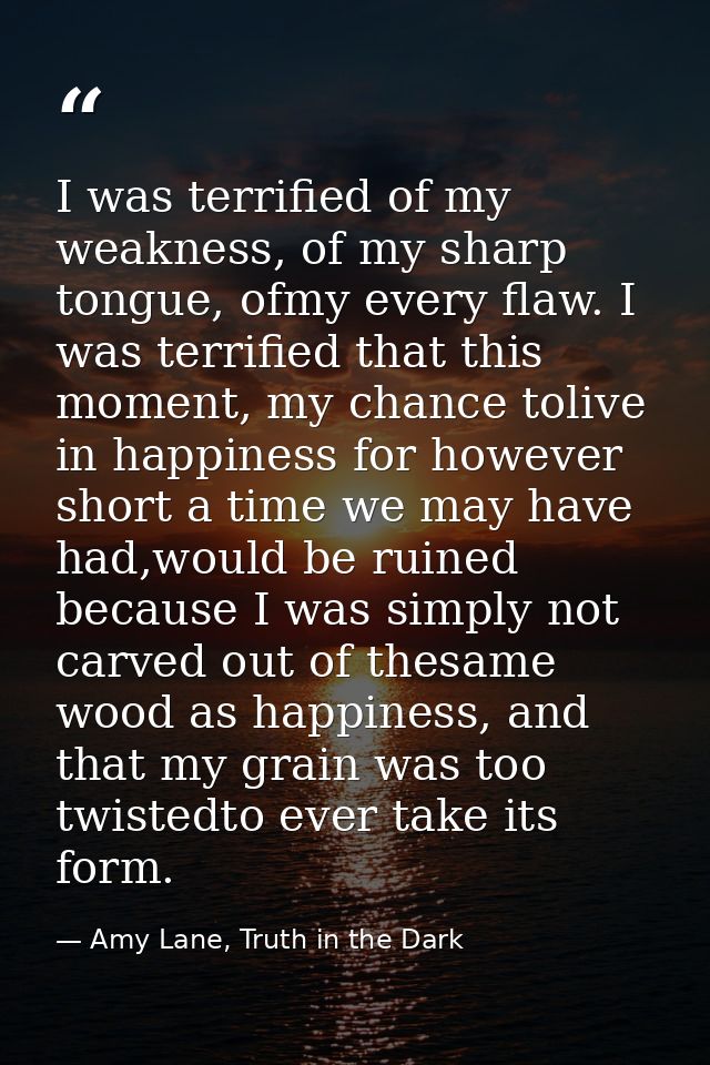 I was terrified of my weakness, of my sharp tongue, ofmy every flaw. I was terrified that this moment, my chance tolive  — Amy Lane, Truth in the Dark