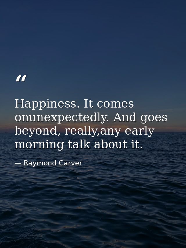 Happiness. It comes onunexpectedly. And goes beyond, really,any early morning talk about it. — Raymond Carver