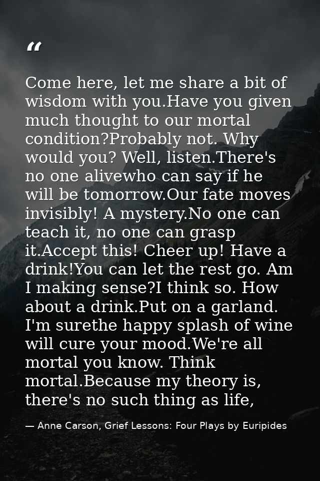 Come here, let me share a bit of wisdom with you.Have you given much thought to our mortal condition?Probably not. Why w — Anne Carson, Grief Lessons: Four Plays by Euripides