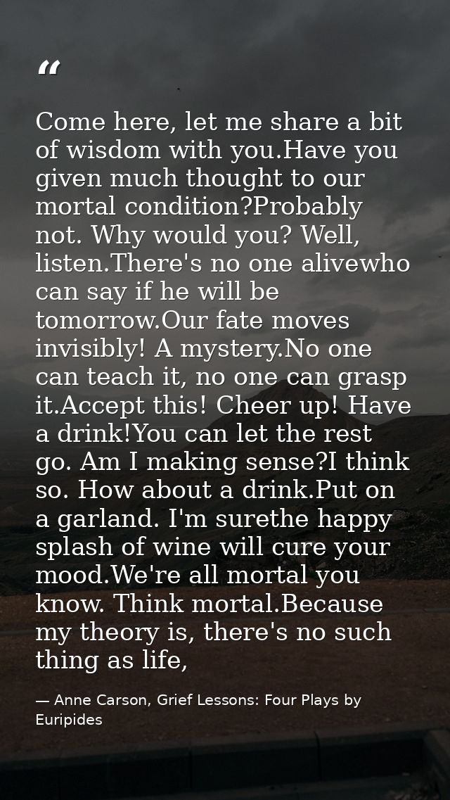Come here, let me share a bit of wisdom with you.Have you given much thought to our mortal condition?Probably not. Why w — Anne Carson, Grief Lessons: Four Plays by Euripides