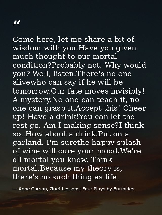 Come here, let me share a bit of wisdom with you.Have you given much thought to our mortal condition?Probably not. Why w — Anne Carson, Grief Lessons: Four Plays by Euripides