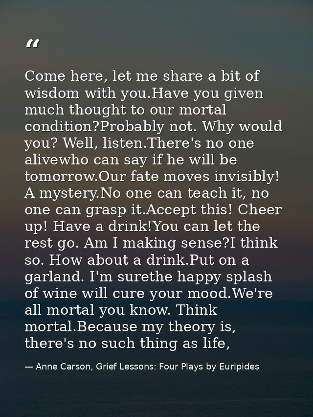 Come here, let me share a bit of wisdom with you.Have you given much thought to our mortal condition?Probably not. Why w — Anne Carson, Grief Lessons: Four Plays by Euripides