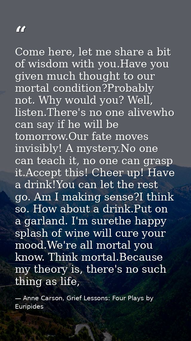 Come here, let me share a bit of wisdom with you.Have you given much thought to our mortal condition?Probably not. Why w — Anne Carson, Grief Lessons: Four Plays by Euripides