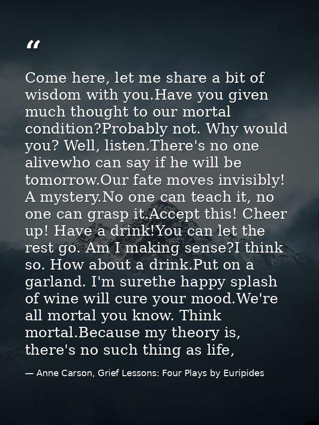 Come here, let me share a bit of wisdom with you.Have you given much thought to our mortal condition?Probably not. Why w — Anne Carson, Grief Lessons: Four Plays by Euripides