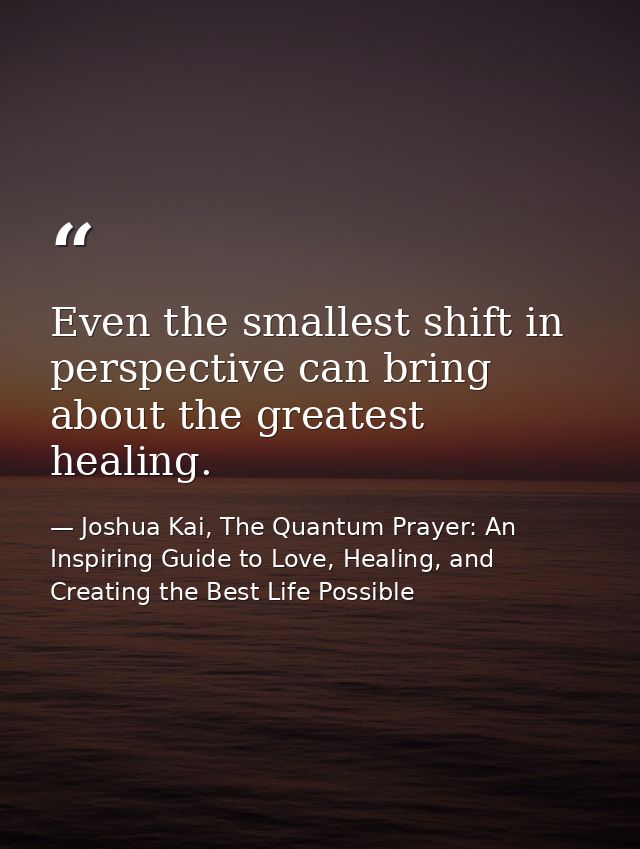 Even the smallest shift in perspective can bring about the greatest healing. — Joshua Kai, The Quantum Prayer: An Inspiring Guide to Love, Healing, and Creating the Best Life Possible