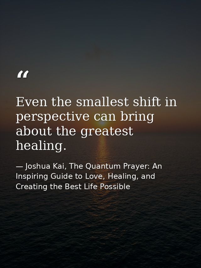 Even the smallest shift in perspective can bring about the greatest healing. — Joshua Kai, The Quantum Prayer: An Inspiring Guide to Love, Healing, and Creating the Best Life Possible
