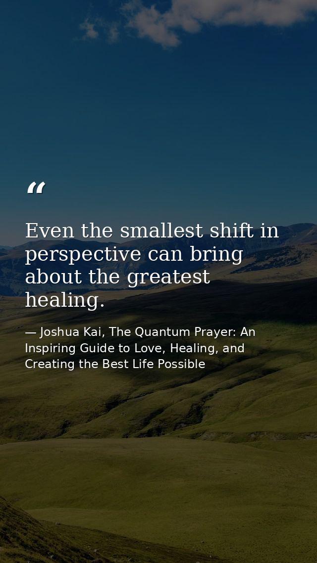 Even the smallest shift in perspective can bring about the greatest healing. — Joshua Kai, The Quantum Prayer: An Inspiring Guide to Love, Healing, and Creating the Best Life Possible