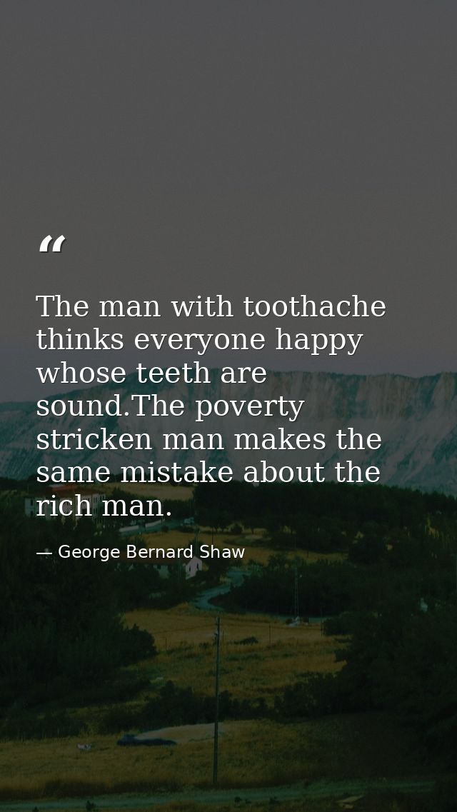 The man with toothache thinks everyone happy whose teeth are sound.The poverty stricken man makes the same mistake about — George Bernard Shaw