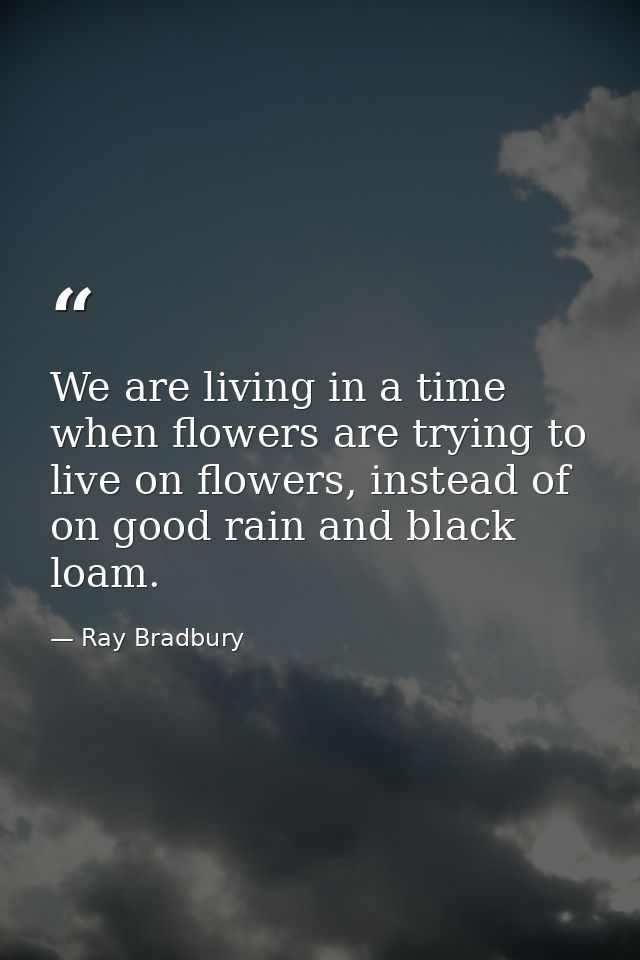 We are living in a time when flowers are trying to live on flowers, instead of on good rain and black loam. — Ray Bradbury