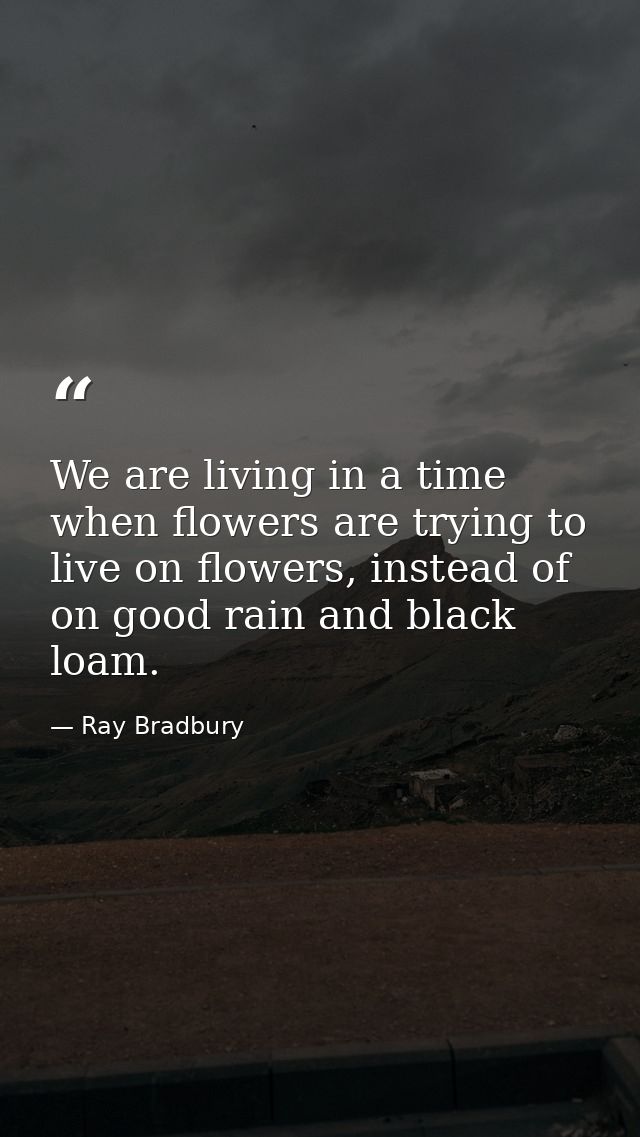We are living in a time when flowers are trying to live on flowers, instead of on good rain and black loam. — Ray Bradbury