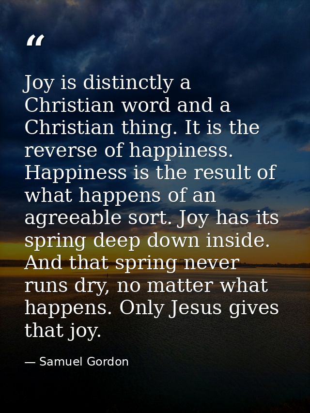 Joy is distinctly a Christian word and a Christian thing. It is the reverse of happiness. Happiness is the result of wha — Samuel Gordon