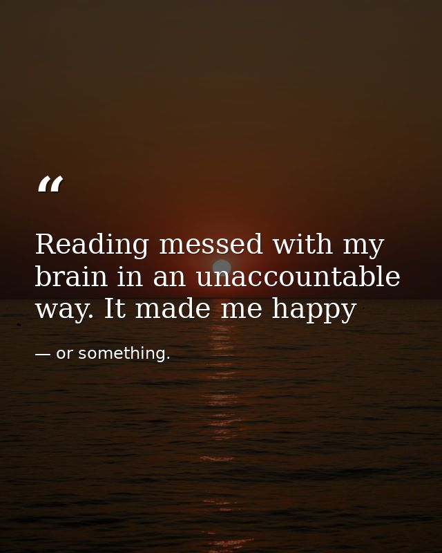 Reading messed with my brain in an unaccountable way. It made me happy — or something.