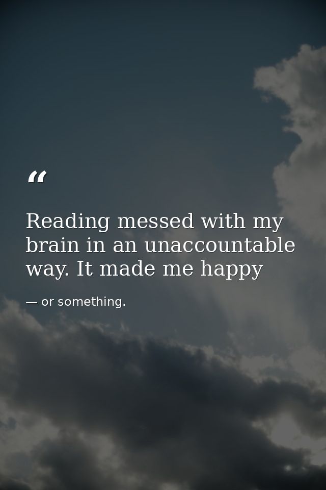 Reading messed with my brain in an unaccountable way. It made me happy — or something.