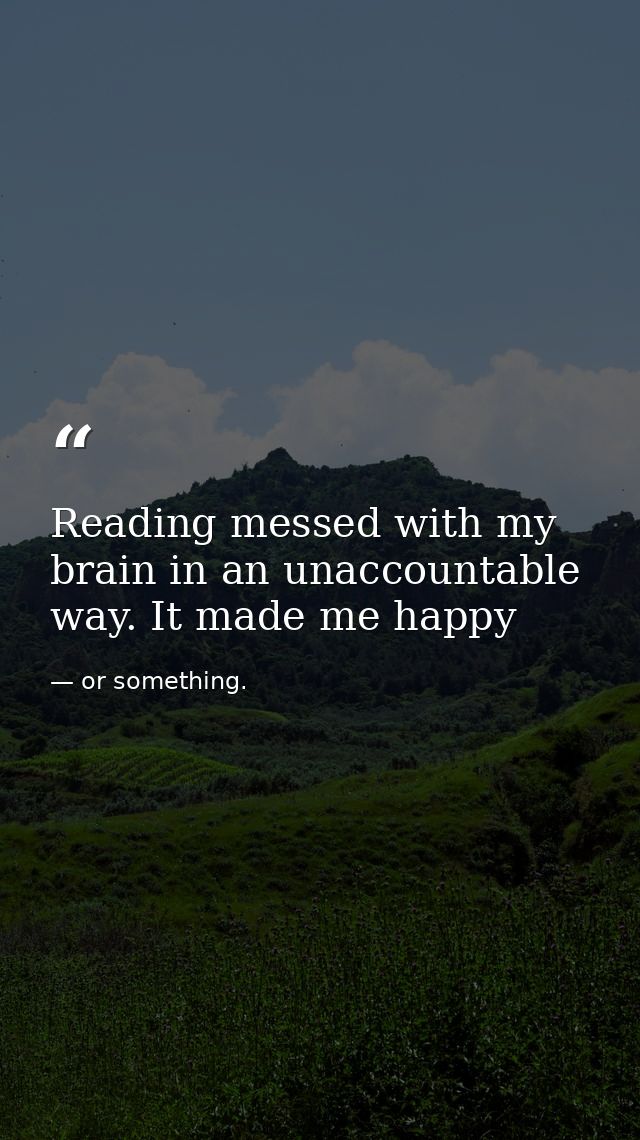 Reading messed with my brain in an unaccountable way. It made me happy — or something.