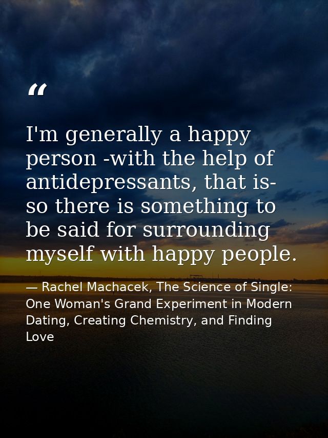I'm generally a happy person -with the help of antidepressants, that is- so there is something to be said for surroundin — Rachel Machacek, The Science of Single: One Woman's Grand Experiment in Modern Dating, Creating Chemistry, and Finding Love