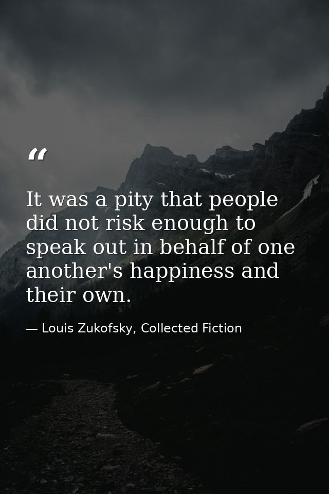 It was a pity that people did not risk enough to speak out in behalf of one another's happiness and their own. — Louis Zukofsky, Collected Fiction