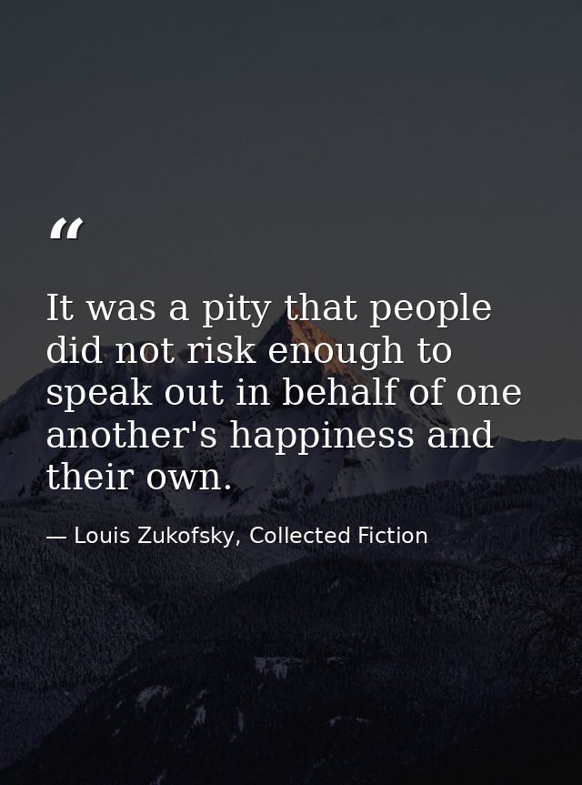 It was a pity that people did not risk enough to speak out in behalf of one another's happiness and their own. — Louis Zukofsky, Collected Fiction