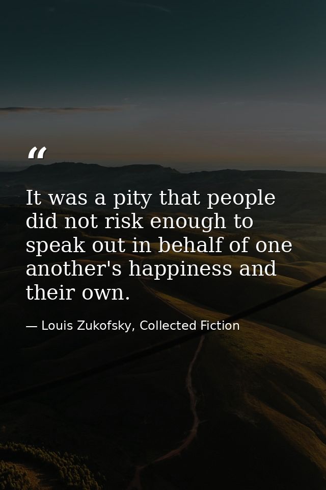It was a pity that people did not risk enough to speak out in behalf of one another's happiness and their own. — Louis Zukofsky, Collected Fiction
