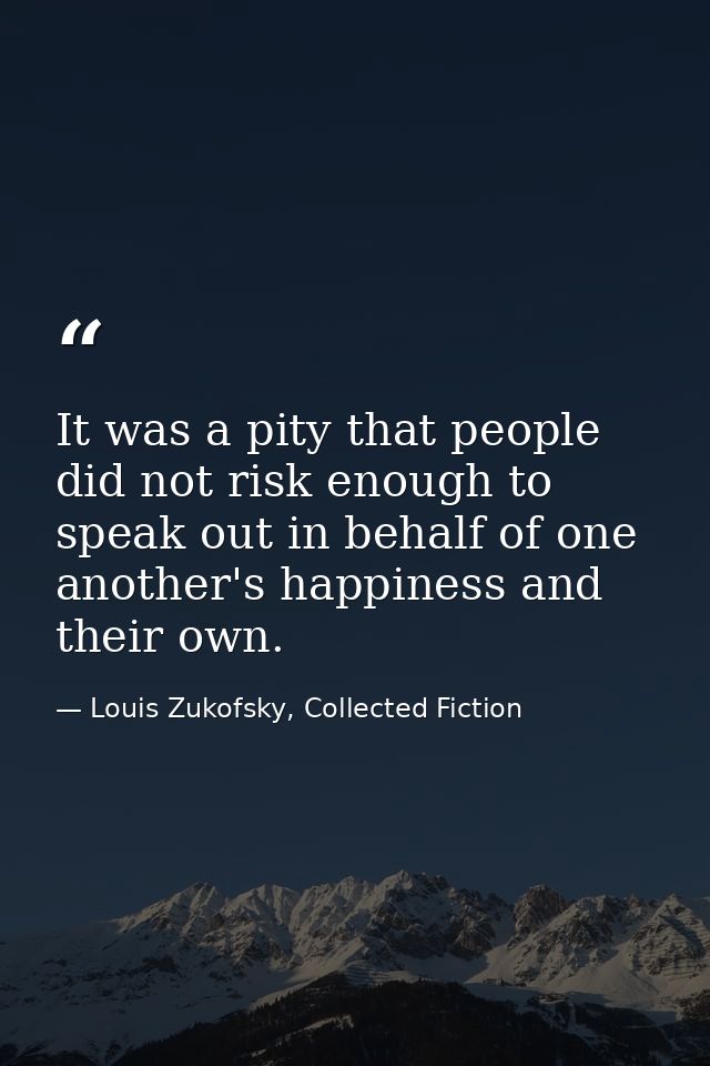 It was a pity that people did not risk enough to speak out in behalf of one another's happiness and their own. — Louis Zukofsky, Collected Fiction