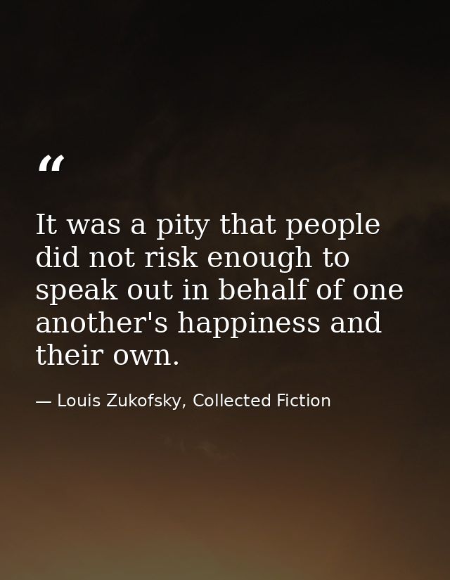 It was a pity that people did not risk enough to speak out in behalf of one another's happiness and their own. — Louis Zukofsky, Collected Fiction