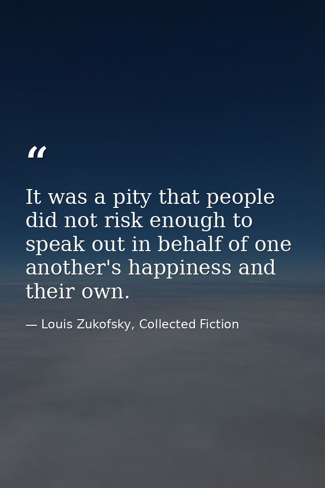 It was a pity that people did not risk enough to speak out in behalf of one another's happiness and their own. — Louis Zukofsky, Collected Fiction