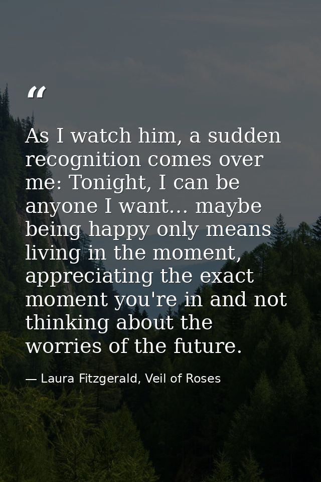 As I watch him, a sudden recognition comes over me: Tonight, I can be anyone I want… maybe being happy only means living — Laura Fitzgerald, Veil of Roses
