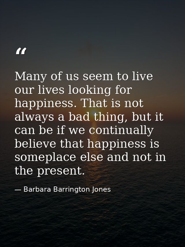 Many of us seem to live our lives looking for happiness. That is not always a bad thing, but it can be if we continually — Barbara Barrington Jones