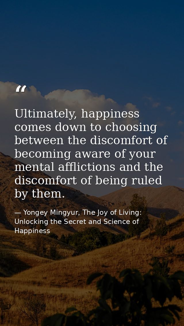 Ultimately, happiness comes down to choosing between the discomfort of becoming aware of your mental afflictions and the — Yongey Mingyur, The Joy of Living: Unlocking the Secret and Science of Happiness