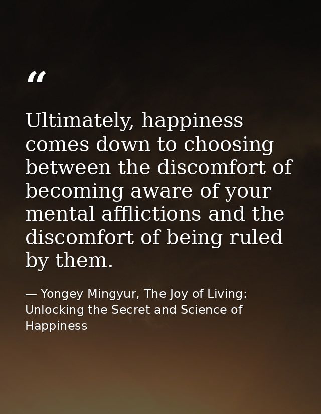 Ultimately, happiness comes down to choosing between the discomfort of becoming aware of your mental afflictions and the — Yongey Mingyur, The Joy of Living: Unlocking the Secret and Science of Happiness