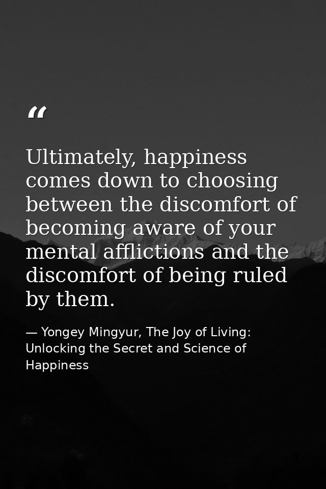 Ultimately, happiness comes down to choosing between the discomfort of becoming aware of your mental afflictions and the — Yongey Mingyur, The Joy of Living: Unlocking the Secret and Science of Happiness