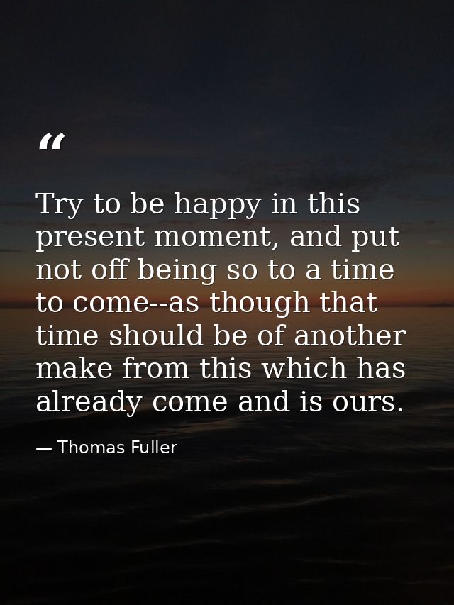 Try to be happy in this present moment, and put not off being so to a time to come--as though that time should be of ano — Thomas Fuller