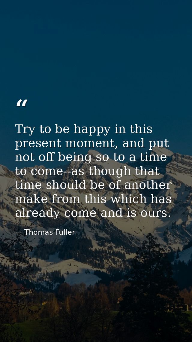 Try to be happy in this present moment, and put not off being so to a time to come--as though that time should be of ano — Thomas Fuller