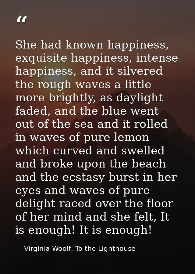 She had known happiness, exquisite happiness, intense happiness, and it silvered the rough waves a little more brightly, — Virginia Woolf, To the Lighthouse