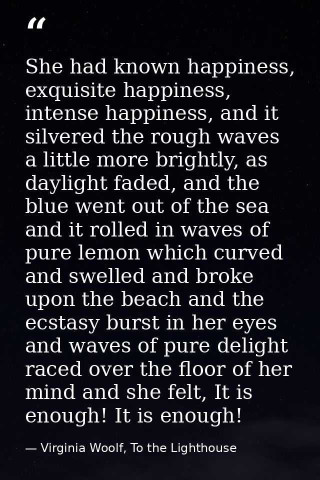 She had known happiness, exquisite happiness, intense happiness, and it silvered the rough waves a little more brightly, — Virginia Woolf, To the Lighthouse