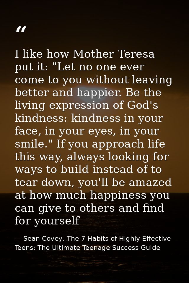I like how Mother Teresa put it: "Let no one ever come to you without leaving better and happier. Be the living expressi — Sean Covey, The 7 Habits of Highly Effective Teens: The Ultimate Teenage Success Guide