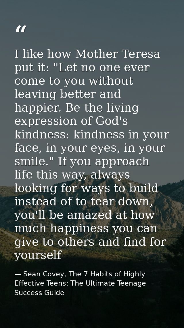 I like how Mother Teresa put it: "Let no one ever come to you without leaving better and happier. Be the living expressi — Sean Covey, The 7 Habits of Highly Effective Teens: The Ultimate Teenage Success Guide