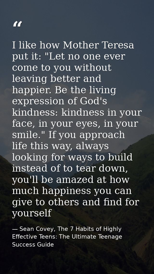 I like how Mother Teresa put it: "Let no one ever come to you without leaving better and happier. Be the living expressi — Sean Covey, The 7 Habits of Highly Effective Teens: The Ultimate Teenage Success Guide