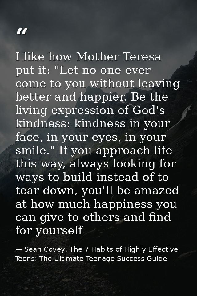 I like how Mother Teresa put it: "Let no one ever come to you without leaving better and happier. Be the living expressi — Sean Covey, The 7 Habits of Highly Effective Teens: The Ultimate Teenage Success Guide