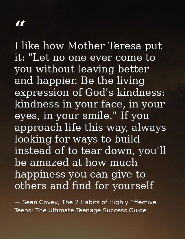 I like how Mother Teresa put it: "Let no one ever come to you without leaving better and happier. Be the living expressi — Sean Covey, The 7 Habits of Highly Effective Teens: The Ultimate Teenage Success Guide