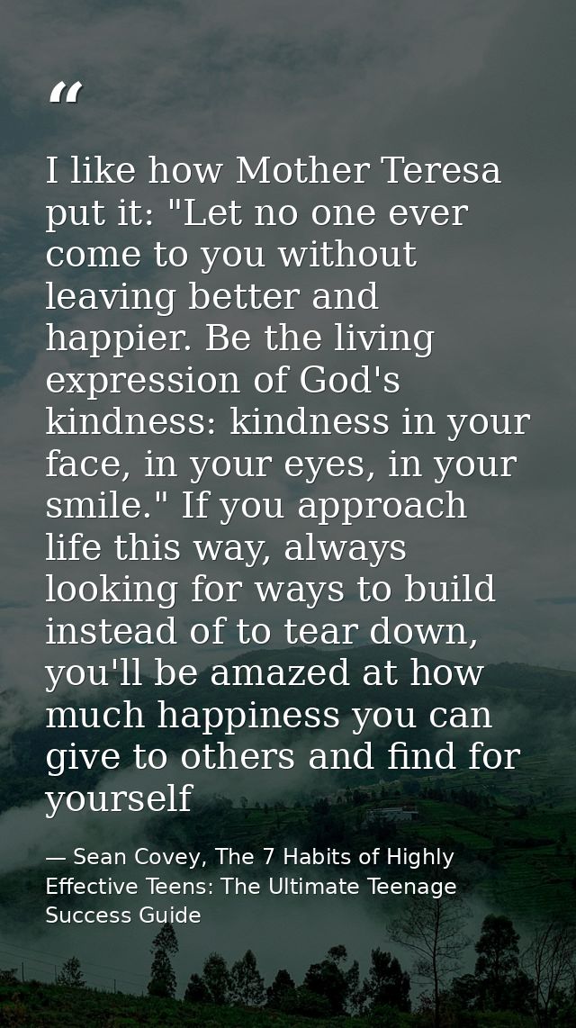 I like how Mother Teresa put it: "Let no one ever come to you without leaving better and happier. Be the living expressi — Sean Covey, The 7 Habits of Highly Effective Teens: The Ultimate Teenage Success Guide