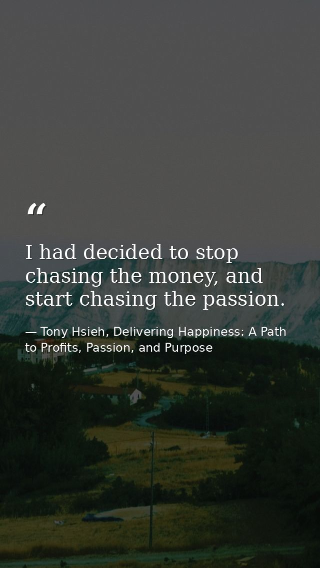 I had decided to stop chasing the money, and start chasing the passion. — Tony Hsieh, Delivering Happiness: A Path to Profits, Passion, and Purpose