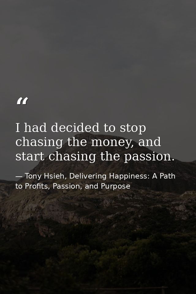 I had decided to stop chasing the money, and start chasing the passion. — Tony Hsieh, Delivering Happiness: A Path to Profits, Passion, and Purpose