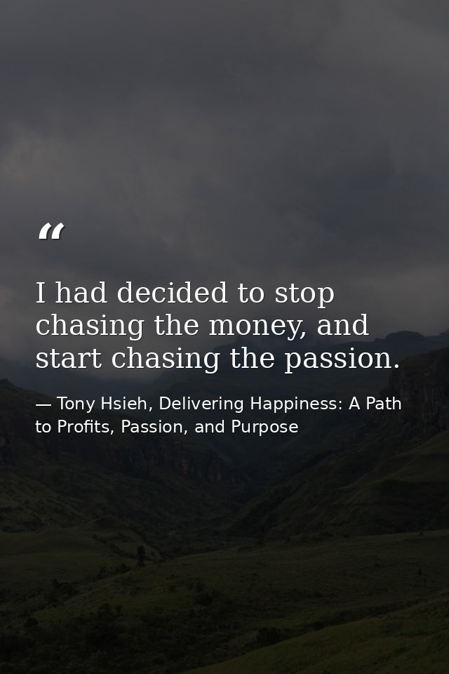 I had decided to stop chasing the money, and start chasing the passion. — Tony Hsieh, Delivering Happiness: A Path to Profits, Passion, and Purpose