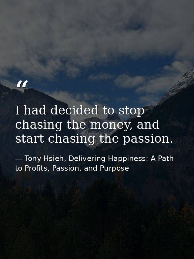 I had decided to stop chasing the money, and start chasing the passion. — Tony Hsieh, Delivering Happiness: A Path to Profits, Passion, and Purpose
